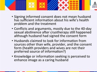 ?? Signing	informed	consent	does	not	mean	husband	
has	su?cient	informa+on	about	his	wifes	health	
problem	and	the	treatment	
?? Con?icts	and	arguments,	mostly	due	to	the	40-day	
sexual	abs+nence	afer	cryotherapy	s+ll	happened	
although	husband	had	signed	the	consent	form	
?? Husbands	claimed	to	look	for	informa+on	from	
sources	other	than	wife,	provider,	and	the	consent	
form	(health	providers	and	wives	are	not	their	
preferred	source	of	informa+on?)	
?? Knowledge	or	informa+on	seeking	is	perceived	to	
enhance	image	as	a	caring	husband	
 