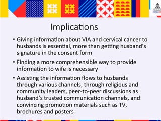 Implica;ons
?? Giving	informa+on	about	VIA	and	cervical	cancer	to	
husbands	is	essen+al,	more	than	geqng	husbands	
signature	in	the	consent	form		
?? Finding	a	more	comprehensible	way	to	provide	
informa+on	to	wife	is	necessary		
?? Assis+ng	the	informa+on	?ows	to	husbands	
through	various	channels,	through	religious	and	
community	leaders,	peer-to-peer	discussions	as	
husbands	trusted	communica+on	channels,	and	
convincing	promo+on	materials	such	as	TV,	
brochures	and	posters	
 