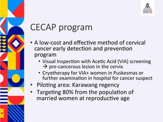 CECAP program
?? A	low-cost	and	e?ec+ve	method	of	cervical	
cancer	early	detec+on	and	preven+on	
program	
?? Visual	Inspec+on	with	Ace+c	Acid	(VIA)	screening	
	pre-cancerous	lesion	in	the	cervix	
?? Cryotherapy	for	VIA+	women	in	Puskesmas	or	
further	examina+on	in	hospital	for	cancer	suspect	
?? Pilo+ng	area:	Karawang	regency	
?? Targe+ng	80%	from	the	popula+on	of	
married	women	at	reproduc+ve	age		
	
 