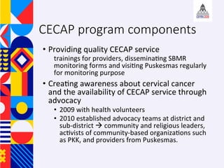 CECAP program components
?? Providing	quality	CECAP	service		
trainings	for	providers,	dissemina+ng	SBMR	
monitoring	forms	and	visi+ng	Puskesmas	regularly	
for	monitoring	purpose	
?? Crea+ng	awareness	about	cervical	cancer	
and	the	availability	of	CECAP	service	through	
advocacy	
?? 2009	with	health	volunteers		
?? 2010	established	advocacy	teams	at	district	and	
sub-district		community	and	religious	leaders,	
ac+vists	of	community-based	organiza+ons	such	
as	PKK,	and	providers	from	Puskesmas.	
 