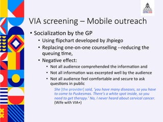 ?? Socializa+on	by	the	GP	
?? Using	?ipchart	developed	by	Jhpiego		
?? Replacing	one-on-one	counselling	--reducing	the	
queuing	+me,		
?? Nega+ve	e?ect:		
?? Not	all	audience	comprehended	the	informa+on	and		
?? Not	all	informa+on	was	excerpted	well	by	the	audience	
?? Not	all	audience	feel	comfortable	and	secure	to	ask	
ques+ons	in	public		
She	[the	provider]	said,	you	have	many	diseases,	so	you	have	
to	come	to	Puskesmas.	Theres	a	white	spot	inside,	so	you	
need	to	get	therapy.	No,	I	never	heard	about	cervical	cancer.	
(Wife	with	VIA+)	
	
VIA screening C Mobile outreach
 