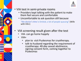 ?? VIA	test	in	semi-private	rooms	
?? Providers	kept	talking	with	the	pa+ent	to	make	
them	feel	secure	and	comfortable		
?? Uncomfortable	to	ask	ques+on	s+ll	because		
	the	doctors	Ame	is	limited,	a	lot	of	people	queuing	(Wife	
with	VIA+)		
?? VIA	screening	result	given	afer	the	test	
?? VIA-	can	go	home	happily	
?? VIA+		
?? plan	to		visit	Puskesmas	for	cryotherapy.		
?? talk	to	husband	regarding	the	requirement	of	
cryotherapy:	40-day	sexual	abs+nence,	
signing	consent	form,	coming	together	to	
Puskesmas		
 
