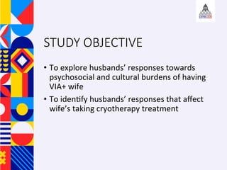 STUDY OBJECTIVE
?? To	explore	husbands	responses	towards	
psychosocial	and	cultural	burdens	of	having	
VIA+	wife		
?? To	iden+fy	husbands	responses	that	a?ect	
wifes	taking	cryotherapy	treatment	
 