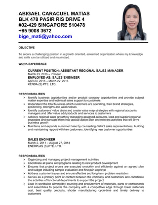 ABIGAEL CARACUEL MATIAS
BLK 478 PASIR RIS DRIVE 4
#02-429 SINGAPORE 510478
+65 9008 3672
bige_mati@yahoo.com
OBJECTIVE
To secure a challenging position in a growth oriented, esteemed organization where my knowledge
and skills can be utilized and maximized.
WORK EXPERIENCE
CURRENT POSITION: ASSISTANT REGIONAL SALES MANAGER
March 23, 2016 – Present
EMPLOYED AS: SALES ENGINEER
April 23, 2015 – March 22, 2016
KENDA (S) PTE. LTD.
RESPONSIBILITIES
 Identify business opportunities and/or product category opportunities and provide subject
matter expertise and technical sales support to customers
 Understand the total business which customers are operating, their brand strategies,
positioning, strengths and weaknesses
 Identify customers’ value chain and create value map strategies with regional accounts
managers and offer value add products and services to customers
 Achieve regional sales growth by managing assigned accounts, lead and support regional
strategies and translate them into tactical action plan and relevant activities that will drive
business growth
 Maintains and expands customer base by counselling district sales representatives; building
and maintaining rapport with key customers; identifying new customer opportunities
SALES ENGINEER
March 2, 2011 – August 27, 2014
ENERPLAS (S) PTE. LTD.
RESPONSIBILITIES
 Organizing and managing project management activities
 Coordinate all plans and programs relating to new product development
 Ensures that project orders are executed smoothly and efficiently against an agreed plan
and budget including sample evaluation and first part approval
 Address customer issues and ensure effective and long-term problem resolution
 Serves as a primary point of contact between the company and customers and coordinate
the activities of functional departments to support the project
 Lead in worldwide commodity sourcing and procurement of materials, parts or components
and assemblies to provide the company with a competitive edge through lower materials
cost, best quality products, shorter manufacturing cycle-time and timely delivery to
customers
 