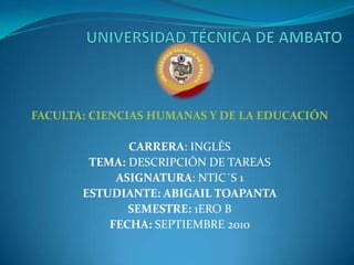 UNIVERSIDAD TÉCNICA DE AMBATO FACULTA: CIENCIAS HUMANAS Y DE LA EDUCACIÓN   CARRERA: INGLÉS TEMA: DESCRIPCIÓN DE TAREAS ASIGNATURA: NTIC´S 1 ESTUDIANTE: ABIGAIL TOAPANTA SEMESTRE: 1ERO B FECHA: SEPTIEMBRE 2010 