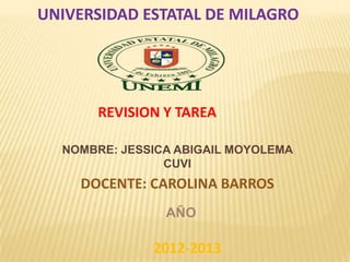 UNIVERSIDAD ESTATAL DE MILAGRO

REVISION Y TAREA
NOMBRE: JESSICA ABIGAIL MOYOLEMA
CUVI

DOCENTE: CAROLINA BARROS
AÑO

2012-2013

 