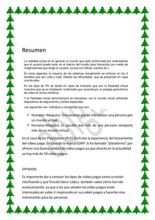 Resumen
Humano –Maquina: Únicamente puede interactuar una persona por
un mundo virtual.
Humano-Maquina: Es posible que más de una persona comparta
más de un mundo virtual.
En el caso de los PlayStation VR ES Disfrutar la experiencia del lanzamiento
del video juego .En caso de la marcaSONY lo ha llamado “plataforma” por
ofrecer una buena calidad de video juegos ya que ahorita en la actualidad
ya hay más de 50 video juegos.
OPINION:
Es importante dar a conocer los tipos de video juegos como se están
clasificando y que función tiene cada y también saber cómo han ido
evolucionando ya que a los que venden los video juegos están
interesados en saber ir mejorando en sus video juegos y hacerlos mas
interesantes para las personas.