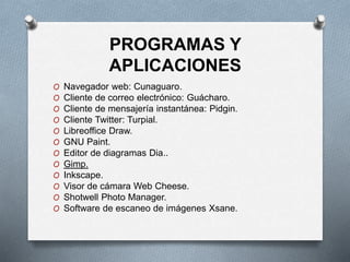 PROGRAMAS Y
APLICACIONES
O Navegador web: Cunaguaro.
O Cliente de correo electrónico: Guácharo.​
O Cliente de mensajería instantánea: Pidgin.​
O Cliente Twitter: Turpial.
O Libreoffice Draw.
O GNU Paint.
O Editor de diagramas Dia..
O Gimp.
O Inkscape.
O Visor de cámara Web Cheese.
O Shotwell Photo Manager.
O Software de escaneo de imágenes Xsane.
 
