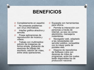 BENEFICIOS
O Completamente en español.
O No presenta problemas
con virus informáticos.
O Interfaz gráfica atractiva y
sencilla.
O Posee aplicaciones de
reproducción de música y
videos.
O Trabajo con multimedios:
edición de imágenes de
forma simple, grabación de
sesiones de trabajo del
escritorio, edición de vídeo,
entre otras operaciones.
O Equipada con herramientas
para oficina.
O Permite la interacción con
personas a través de
internet, ya sea vía correo
electrónico, mensajería
instantánea.
O Navegador web, adaptado
a las necesidades del
servidor público, compatible
con la mayor parte de
portales web.
O Dispone de repositorios
de Software Libre con
decenas de miles de
programas, entre los cuales
están disponibles los de
producción nacional.
 