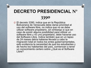 DECRETO PRESIDENCIAL N°
3390
O El decreto 3390, indica que en la República
Bolivariana de Venezuela debe darse prioridad al
uso del software libre, no indica que no se debe
utilizar software propietario, sin embargo si que en
caso de existir alguna posibilidad para utilizar un
software libre y no uno propietario, debe hacerse uso
del Software Libre. Indica también que en un lapso
de 24 meses debía haberse llevado a cabo la
migración total en todos los entes gubernamentales,
esto evidencia la necesidad de que los estudiantes y
de hecho los habitantes del país, comiencen a tener
un conocimiento certero sobre ¿Qué es el Software
Libre?
 