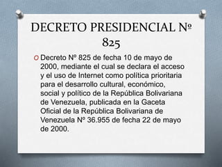 DECRETO PRESIDENCIAL Nº
825
O Decreto Nº 825 de fecha 10 de mayo de
2000, mediante el cual se declara el acceso
y el uso de Internet como política prioritaria
para el desarrollo cultural, económico,
social y político de la República Bolivariana
de Venezuela, publicada en la Gaceta
Oficial de la República Bolivariana de
Venezuela Nº 36.955 de fecha 22 de mayo
de 2000.
 
