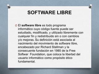 SOFTWARE LIBRE
O El software libre es todo programa
informático cuyo código fuente puede ser
estudiado, modificado, y utilizado libremente con
cualquier fin y redistribuido sin o con cambios
y/o mejoras. Su definición está asociada al
nacimiento del movimiento de software libre,
encabezado por Richard Stallman y la
consecuente fundación en 1985 de la Free
Softwar Foundation, que coloca la libertad del
usuario informático como propósito ético
fundamental.
 