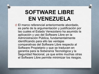 SOFTWARE LIBRE
EN VENEZUELA
O El marco referencial anteriormente abordado,
es parte de la argumentación y justificación por
las cuales el Estado Venezolano ha asumido la
aplicación y uso del Software Libre en la
Administración Pública, fundamentalmente
identificando para ello las ventajas
comparativas del Software Libre respecto al
Software Propietario y que se traducen en
garantía para la Soberanía Tecnológica y la
Seguridad Nacional, ya que entre muchas otras
el Software Libre permite minimizar los riesgos.
 