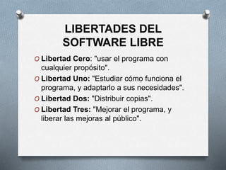 LIBERTADES DEL
SOFTWARE LIBRE
O Libertad Cero: "usar el programa con
cualquier propósito".
O Libertad Uno: "Estudiar cómo funciona el
programa, y adaptarlo a sus necesidades".
O Libertad Dos: "Distribuir copias".
O Libertad Tres: "Mejorar el programa, y
liberar las mejoras al público".
 