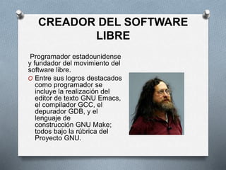 CREADOR DEL SOFTWARE
LIBRE
Programador estadounidense
y fundador del movimiento del
software libre.
O Entre sus logros destacados
como programador se
incluye la realización del
editor de texto GNU Emacs,
el compilador GCC, el
depurador GDB,​ y el
lenguaje de
construcción GNU Make;
todos bajo la rúbrica del
Proyecto GNU.
 