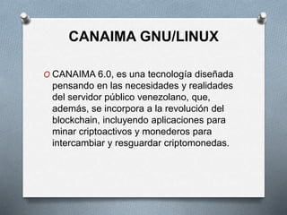 CANAIMA GNU/LINUX
O CANAIMA 6.0, es una tecnología diseñada
pensando en las necesidades y realidades
del servidor público venezolano, que,
además, se incorpora a la revolución del
blockchain, incluyendo aplicaciones para
minar criptoactivos y monederos para
intercambiar y resguardar criptomonedas.
 