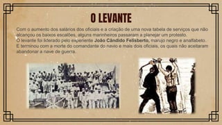 Com o aumento dos salários dos oficiais e a criação de uma nova tabela de serviços que não
alcançou os baixos escalões, alguns marinheiros passaram a planejar um protesto.
O levante foi liderado pelo experiente João Cândido Felisberto, marujo negro e analfabeto.
E terminou com a morte do comandante do navio e mais dois oficiais, os quais não aceitaram
abandonar a nave de guerra.
O LEVANTE
 
