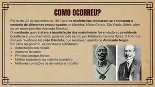 Foi no dia 22 de novembro de 1910 que os marinheiros rebelaram-se e tomaram o
controle de diferentes encouraçados da Marinha: Minas Gerais, São Paulo, Bahia, além
de um navio-patrulha chamado Deodoro.
O manifesto que relatava a insatisfação dos marinheiros foi enviado ao presidente
brasileiro e, provavelmente, pode ter sido escrito por Adalberto Ferreira Ribas. O líder dos
marujos revoltosos foi João Cândido, que recebeu o apelido de Almirante Negro.
Em carta ao governo, os revoltosos solicitaram:
● Substituição dos oficiais
● Aumento do soldo
● Fim dos castigos físicos
● Melhor tratamento da marinha brasileira
● Melhores condições de alimentos e trabalho
COMO OCORREU?
 