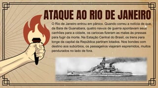 O Rio de Janeiro entrou em pânico. Quando correu a notícia de que,
da Baía de Guanabara, quatro navios de guerra apontavam seus
canhões para a cidade, os cariocas fizeram as malas às pressas
para fugir da morte. Na Estação Central do Brasil, os trens para
longe da capital da República partiram lotados. Nos bondes com
destino aos subúrbios, os passageiros viajaram espremidos, muitos
pendurados no lado de fora.
ATAQUE AO RIO DE JANEIRO
 
