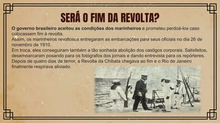 SERÁ O FIM DA REVOLTA?
O governo brasileiro aceitou as condições dos marinheiros e prometeu perdoá-los caso
colocassem fim à revolta.
Assim, os marinheiros revoltosos entregaram as embarcações para seus oficiais no dia 26 de
novembro de 1910.
Em troca, eles conseguiram também a tão sonhada abolição dos castigos corporais. Satisfeitos,
desembarcaram posando para os fotógrafos dos jornais e dando entrevista para os repórteres.
Depois de quatro dias de terror, a Revolta da Chibata chegava ao fim e o Rio de Janeiro
finalmente respirava aliviado.
 