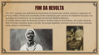 Em 1911, aqueles que aderiram ao movimento já haviam sido mortos, presos ou expulsos do
serviço militar. Muitos dos envolvidos foram mandados para campos de trabalhos forçados nos
seringais da Amazônia e na construção da ferrovia Madeira-Mamoré.
O conflito deixou mais de duzentos mortos e feridos entre os amotinados, dos quais cerca de
dois mil foram expulsos após a revolta. Na porção legalista, morreram cerca de doze pessoas,
entre oficiais e marinheiros.
FIM DA REVOLTA
 