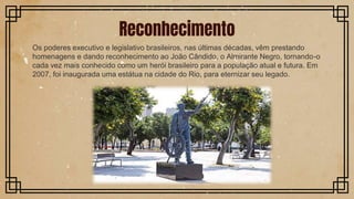 Os poderes executivo e legislativo brasileiros, nas últimas décadas, vêm prestando
homenagens e dando reconhecimento ao João Cândido, o Almirante Negro, tornando-o
cada vez mais conhecido como um herói brasileiro para a população atual e futura. Em
2007, foi inaugurada uma estátua na cidade do Rio, para eternizar seu legado.
Reconhecimento
 