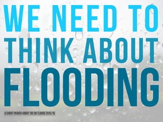 We need to
flooding
think about
ASHORTPRIMERABOUTTHEUKFLOODS2015/16
 
