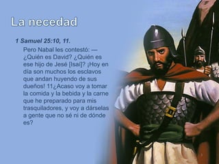 3
1 Samuel 25:10, 11.
Pero Nabal les contestó: —
¿Quién es David? ¿Quién es
ese hijo de Jesé [Isaí]? ¡Hoy en
día son muchos los esclavos
que andan huyendo de sus
dueños! 11¿Acaso voy a tomar
la comida y la bebida y la carne
que he preparado para mis
trasquiladores, y voy a dárselas
a gente que no sé ni de dónde
es?
 
