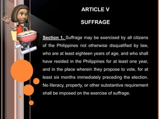 ARTICLE V
SUFFRAGE
Section 1. Suffrage may be exercised by all citizens
of the Philippines not otherwise disqualified by law,
who are at least eighteen years of age, and who shall
have resided in the Philippines for at least one year,
and in the place wherein they propose to vote, for at
least six months immediately preceding the election.
No literacy, property, or other substantive requirement
shall be imposed on the exercise of suffrage.
 