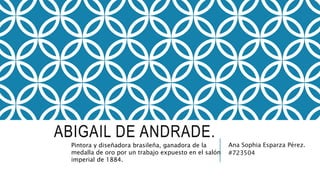 ABIGAIL DE ANDRADE.
Ana Sophia Esparza Pérez.
#723504
Pintora y diseñadora brasileña, ganadora de la
medalla de oro por un trabajo expuesto en el salón
imperial de 1884.
 