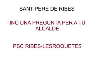 SANT PERE DE RIBES TINC UNA PREGUNTA PER A TU,  ALCALDE PSC RIBES-LESROQUETES 