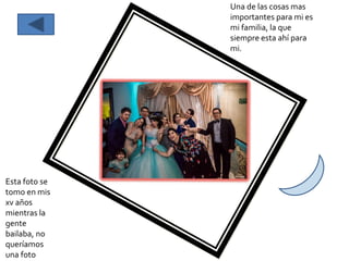 Una de las cosas mas
importantes para mi es
mi familia, la que
siempre esta ahí para
mi.
Esta foto se
tomo en mis
xv años
mientras la
gente
bailaba, no
queríamos
una foto
 