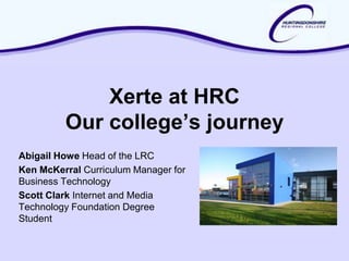 Xerte at HRC
         Our college’s journey
Abigail Howe Head of the LRC
Ken McKerral Curriculum Manager for
Business Technology
Scott Clark Internet and Media
Technology Foundation Degree
Student
 