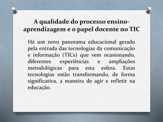 A qualidade do processo ensino-
aprendizagem e o papel docente no TIC
Há um novo panorama educacional gerado
pela entrada das tecnologias da comunicação
e informação (TICs) que vem ocasionando,
diferentes experiências e ampliações
metodológicas para esta esfera. Estas
tecnologias estão transformando, de forma
significativa, a maneira de agir e refletir na
educação.
 