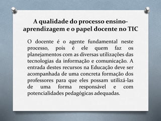 A qualidade do processo ensino-
aprendizagem e o papel docente no TIC
O docente é o agente fundamental neste
processo, pois é ele quem faz os
planejamentos com as diversas utilizações das
tecnologias da informação e comunicação. A
entrada destes recursos na Educação deve ser
acompanhada de uma concreta formação dos
professores para que eles possam utilizá-las
de uma forma responsável e com
potencialidades pedagógicas adequadas.
 