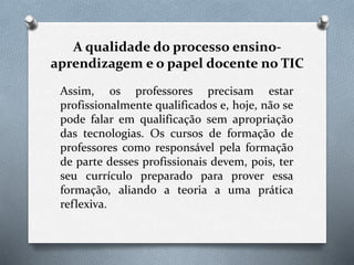 A qualidade do processo ensino-
aprendizagem e o papel docente no TIC
Assim, os professores precisam estar
profissionalmente qualificados e, hoje, não se
pode falar em qualificação sem apropriação
das tecnologias. Os cursos de formação de
professores como responsável pela formação
de parte desses profissionais devem, pois, ter
seu currículo preparado para prover essa
formação, aliando a teoria a uma prática
reflexiva.
 