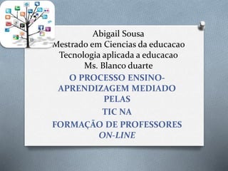 Abigail Sousa
Mestrado em Ciencias da educacao
Tecnologia aplicada a educacao
Ms. Blanco duarte
O PROCESSO ENSINO-
APRENDIZAGEM MEDIADO
PELAS
TIC NA
FORMAÇÃO DE PROFESSORES
ON-LINE
 