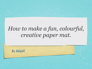 How to make a fun, colourful,
   creative paper mat.

 By Abig a il
 