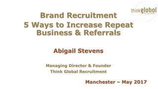 Brand Recruitment
5 Ways to Increase Repeat
Business & Referrals
Abigail Stevens
Managing Director & Founder
Think Global Recruitment
Manchester – May 2017
 