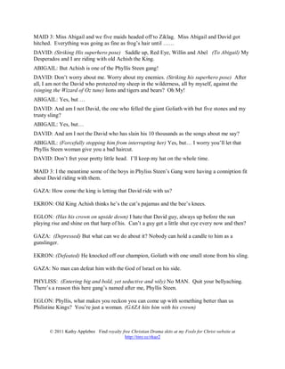 MAID 3: Miss Abigail and we five maids headed off to Ziklag. Miss Abigail and David got
hitched. Everything was going as fine as frog’s hair until ……
DAVID: (Striking His superhero pose) Saddle up, Red Eye, Willin and Abel (To Abigail) My
Desperados and I are riding with old Achish the King.
ABIGAIL: But Achish is one of the Phyllis Steen gang!
DAVID: Don’t worry about me. Worry about my enemies. (Striking his superhero pose) After
all, I am not the David who protected my sheep in the wilderness, all by myself, against the
(singing the Wizard of Oz tune) lions and tigers and bears? Oh My!
ABIGAIL: Yes, but …
DAVID: And am I not David, the one who felled the giant Goliath with but five stones and my
trusty sling?
ABIGAIL: Yes, but…
DAVID: And am I not the David who has slain his 10 thousands as the songs about me say?
ABIGAIL: (Forcefully stopping him from interrupting her) Yes, but… I worry you’ll let that
Phyllis Steen woman give you a bad haircut.
DAVID: Don’t fret your pretty little head. I’ll keep my hat on the whole time.

MAID 3: I the meantime some of the boys in Phyliss Steen’s Gang were having a conniption fit
about David riding with them.

GAZA: How come the king is letting that David ride with us?

EKRON: Old King Achish thinks he’s the cat’s pajamas and the bee’s knees.

EGLON: (Has his crown on upside down) I hate that David guy, always up before the sun
playing rise and shine on that harp of his. Can’t a guy get a little shut eye every now and then?

GAZA: (Depressed) But what can we do about it? Nobody can hold a candle to him as a
gunslinger.

EKRON: (Defeated) He knocked off our champion, Goliath with one small stone from his sling.

GAZA: No man can defeat him with the God of Israel on his side.

PHYLISS: (Entering big and bold, yet seductive and wily) No MAN. Quit your bellyaching.
There’s a reason this here gang’s named after me, Phyllis Steen.

EGLON: Phyllis, what makes you reckon you can come up with something better than us
Philistine Kings? You’re just a woman. (GAZA hits him with his crown)



       © 2011 Kathy Applebee Find royalty free Christian Drama skits at my Fools for Christ website at
                                           http://tiny.cc/rkaz2
 