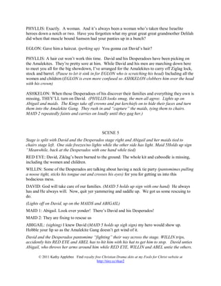 PHYLLIS: Exactly. A woman. And it’s always been a woman who’s taken these Israelite
heroes down a notch or two. Have you forgotten what my great great great grandmother Delilah
did when that muscle bound Samson had your panties up in a bunch?

EGLON: Gave him a haircut. (perking up) You gonna cut David’s hair?

PHYLLIS: A hair cut won’t work this time. David and his Desperadoes have been picking on
the Amalekites. They’re pretty sore at him. While David and his men are marching down here
to meet you all for the big showdown, I’ve arranged for the Amalekites to carry off Ziglag lock,
stock and barrel. (Pause to let it sink in for EGLON who is scratching his head) Including all the
women and children (EGLON is even more confused so ASHKELON clobbers him over the head
with his crown)

ASHKELON: When those Desperadoes of his discover their families and everything they own is
missing, THEY’LL turn on David. (PHYLLIS looks smug, the men all agree. Lights up on
Abigail and maids. The Kings take off crowns and put kerchiefs on to hide their faces and turn
them into the Amalekite Gang. They rush in and “capture” the maids, tying them to chairs.
MAID 2 repeatedly faints and carries on loudly until they gag her.)



                                                SCENE 5
Stage is split with David and the Desperados stage right and Abigail and her maids tied to
chairs stage left. One side freezes/no lights while the other side has light. Maid 5Holds up sign
“Meanwhile, back at the Desperados with one hand while tied)
RED EYE: David, Ziklag’s been burned to the ground. The whole kit and caboodle is missing,
including the women and children.
WILLIN: Some of the Desperados are talking about having a neck tie party (pantomimes pulling
a noose tight, sticks his tongue out and crosses his eyes) for you for getting us into this
bodacious mess.
DAVID: God will take care of our families. (MAID 5 holds up sign with one hand) He always
has and He always will. Now, quit yer yammering and saddle up. We got us some rescuing to
do.
(Lights off on David, up on the MAIDS and ABIGAIL)
MAID 1: Abigail. Look over yonder! There’s David and his Desperados!
MAID 2: They are fixing to rescue us
ABIGAIL: (sighing) I knew David (MAID 5 holds up sigh sign) my hero would show up.
Hobble your lip so as the Amalekite Gang doesn’t get wind of it.
David and the Desperados pantomime “fighting” their way across the stage. WILLIN trips,
accidently hits RED EYE and ABEL has to hit him with his hat to get him to stop. David unties
Abigail, who throws her arms around him while RED EYE, WILLIN and ABEL untie the others.

       © 2011 Kathy Applebee Find royalty free Christian Drama skits at my Fools for Christ website at
                                           http://tiny.cc/rkaz2
 