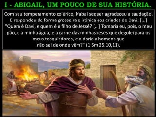 Com seu temperamento colérico, Nabal sequer agradeceu a saudação.
E respondeu de forma grosseira e irónica aos criados de Davi: [...]
"Quem é Davi, e quem é o filho de Jessé? [...] Tomaria eu, pois, o meu
pão, e a minha água, e a carne das minhas reses que degolei para os
meus tosquiadores, e o daria a homens que
não sei de onde vêm?" (1 Sm 25.10,11).
 
