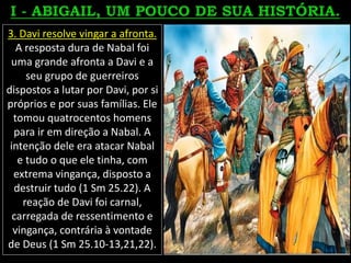 3. Davi resolve vingar a afronta.
A resposta dura de Nabal foi
uma grande afronta a Davi e a
seu grupo de guerreiros
dispostos a lutar por Davi, por si
próprios e por suas famílias. Ele
tomou quatrocentos homens
para ir em direção a Nabal. A
intenção dele era atacar Nabal
e tudo o que ele tinha, com
extrema vingança, disposto a
destruir tudo (1 Sm 25.22). A
reação de Davi foi carnal,
carregada de ressentimento e
vingança, contrária à vontade
de Deus (1 Sm 25.10-13,21,22).
 