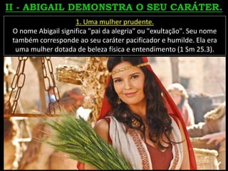 1. Uma mulher prudente.
O nome Abigail significa "pai da alegria" ou "exultação". Seu nome
também corresponde ao seu caráter pacificador e humilde. Ela era
uma mulher dotada de beleza física e entendimento (1 Sm 25.3).
 