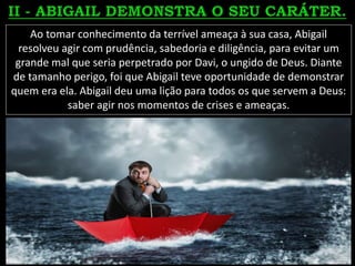 Ao tomar conhecimento da terrível ameaça à sua casa, Abigail
resolveu agir com prudência, sabedoria e diligência, para evitar um
grande mal que seria perpetrado por Davi, o ungido de Deus. Diante
de tamanho perigo, foi que Abigail teve oportunidade de demonstrar
quem era ela. Abigail deu uma lição para todos os que servem a Deus:
saber agir nos momentos de crises e ameaças.
 