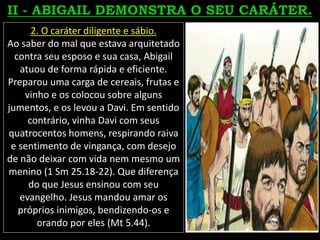 2. O caráter diligente e sábio.
Ao saber do mal que estava arquitetado
contra seu esposo e sua casa, Abigail
atuou de forma rápida e eficiente.
Preparou uma carga de cereais, frutas e
vinho e os colocou sobre alguns
jumentos, e os levou a Davi. Em sentido
contrário, vinha Davi com seus
quatrocentos homens, respirando raiva
e sentimento de vingança, com desejo
de não deixar com vida nem mesmo um
menino (1 Sm 25.18-22). Que diferença
do que Jesus ensinou com seu
evangelho. Jesus mandou amar os
próprios inimigos, bendizendo-os e
orando por eles (Mt 5.44).
 