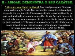 3. O caráter conciliador de Abigail. Davi cavalgava com a fúria dos
homens de coração ferido. Mas em sentido contrário, vinha Abigail,
montada em seu jumento. Em seu coração, ela levava sentimento de
paz, de humildade, de amor e de perdão. Ao ver Davi, ela desceu de
seu animal e prostrou-se com o rosto em terra, diante daquele que ia
destruir sua família. "E lançou-se a seus pés e disse: Ah! Senhor meu,
minha seja a transgressão; deixa pois, falar a tua serva aos teus
ouvidos e ouve as palavra da tua serva" (1 Sm 25.24).
 