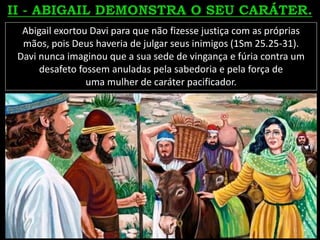 Abigail exortou Davi para que não fizesse justiça com as próprias
mãos, pois Deus haveria de julgar seus inimigos (1Sm 25.25-31).
Davi nunca imaginou que a sua sede de vingança e fúria contra um
desafeto fossem anuladas pela sabedoria e pela força de
uma mulher de caráter pacificador.
 
