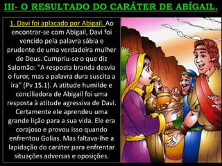 1. Davi foi aplacado por Abigail. Ao
encontrar-se com Abigail, Davi foi
vencido pela palavra sábia e
prudente de uma verdadeira mulher
de Deus. Cumpriu-se o que diz
Salomão: "A resposta branda desvia
o furor, mas a palavra dura suscita a
ira" (Pv 15.1). A atitude humilde e
conciliadora de Abigail foi uma
resposta à atitude agressiva de Davi.
Certamente ele aprendeu uma
grande lição para a sua vida. Ele era
corajoso e provou isso quando
enfrentou Golias. Mas faltava-lhe a
lapidação do caráter para enfrentar
situações adversas e oposições.
 