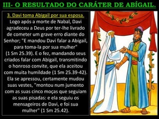 3. Davi toma Abigail por sua esposa.
Logo após a morte de Nabal, Davi
agradeceu a Deus por ter-lhe livrado
de cometer um grave erro diante do
Senhor; "E mandou Davi falar a Abigail,
para toma-la por sua mulher"
(1 Sm 25.39). E o fez, mandando seus
criados falar com Abigail, transmitindo
o honroso convite, que ela aceitou
com muita humildade (1 Sm 25.39-42).
Ela se apressou, certamente mudou
suas vestes, "montou num jumento
com as suas cinco moças que seguiam
as suas pisadas: e ela seguiu os
mensageiros de Davi, e foi sua
mulher" (1 Sm 25.42).
 